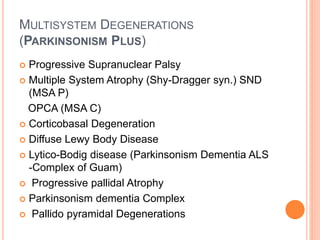 MULTISYSTEM DEGENERATIONS
(PARKINSONISM PLUS)
 Progressive Supranuclear Palsy
 Multiple System Atrophy (Shy-Dragger syn.) SND
(MSA P)
OPCA (MSA C)
 Corticobasal Degeneration
 Diffuse Lewy Body Disease
 Lytico-Bodig disease (Parkinsonism Dementia ALS
-Complex of Guam)
 Progressive pallidal Atrophy
 Parkinsonism dementia Complex
 Pallido pyramidal Degenerations
 