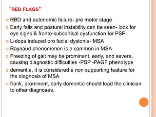 “RED FLAGS’’
 RBD and autonomic failure- pre motor stage
 Early falls and postural instability can be seen- look for
eye signs & fronto-subcortical dysfunction for PSP
 L-dopa induced oro facial dystonia- MSA
 Raynaud phenomenon is a common in MSA
 Freezing of gait may be prominent, early, and severe,
causing diagnostic difficulties -PSP -PAGF phenotype
 dementia, it is considered a non supporting feature for
the diagnosis of MSA
 frank, prominent, early dementia should lead the clinician
to other diagnoses.
 