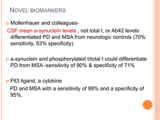 NOVEL BIOMARKERS
 Mollenhauer and colleagues-
CSF mean a-synuclein levels , not total t, or Ab42 levels
differentiated PD and MSA from neurologic controls (70%
sensitivity, 53% specificity)
 a-synuclein and phosphorylated t/total t could differentiate
PD from MSA -sensitivity of 90% & specificity of 71%
 Flt3 ligand, a cytokine
PD and MSA with a sensitivity of 99% and a specificity of
95%.
 