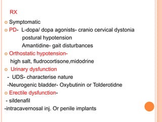 RX
 Symptomatic
 PD- L-dopa/ dopa agonists- cranio cervical dystonia
postural hypotension
Amantidine- gait disturbances
 Orthostatic hypotension-
high salt, fludrocortisone,midodrine
 Urinary dysfunction
- UDS- characterise nature
-Neurogenic bladder- Oxybutinin or Tolderotidne
 Erectile dysfunction-
- sildenafil
-intracavernosal inj. Or penile implants
 