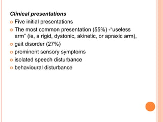 Clinical presentations
 Five initial presentations
 The most common presentation (55%) -“useless
arm” (ie, a rigid, dystonic, akinetic, or apraxic arm),
 gait disorder (27%)
 prominent sensory symptoms
 isolated speech disturbance
 behavioural disturbance
 