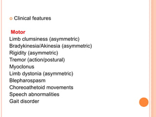  Clinical features
Motor
Limb clumsiness (asymmetric)
Bradykinesia/Akinesia (asymmetric)
Rigidity (asymmetric)
Tremor (action/postural)
Myoclonus
Limb dystonia (asymmetric)
Blepharospasm
Choreoathetoid movements
Speech abnormalities
Gait disorder
 