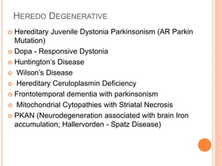 HEREDO DEGENERATIVE
 Hereditary Juvenile Dystonia Parkinsonism (AR Parkin
Mutation)
 Dopa - Responsive Dystonia
 Huntington’s Disease
 Wilson’s Disease
 Hereditary Ceruloplasmin Deficiency
 Frontotemporal dementia with parkinsonism
 Mitochondrial Cytopathies with Striatal Necrosis
 PKAN (Neurodegeneration associated with brain Iron
accumulation; Hallervorden - Spatz Disease)
 