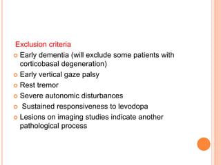 Exclusion criteria
 Early dementia (will exclude some patients with
corticobasal degeneration)
 Early vertical gaze palsy
 Rest tremor
 Severe autonomic disturbances
 Sustained responsiveness to levodopa
 Lesions on imaging studies indicate another
pathological process
 