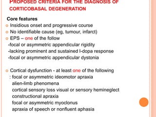 PROPOSED CRITERIA FOR THE DIAGNOSIS OF
CORTICOBASAL DEGENERATION
Core features
 Insidious onset and progressive course
 No identifiable cause (eg, tumour, infarct)
 EPS – one of the follow
-focal or asymmetric appendicular rigidity
-lacking prominent and sustained l-dopa response
-focal or asymmetric appendicular dystonia
 Cortical dysfunction - at least one of the following
: focal or asymmetric ideomotor apraxia
alien-limb phenomena
cortical sensory loss visual or sensory hemineglect
constructional apraxia
focal or asymmetric myoclonus
apraxia of speech or nonfluent aphasia
 