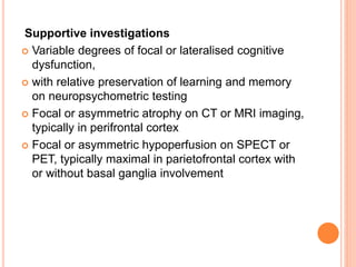 Supportive investigations
 Variable degrees of focal or lateralised cognitive
dysfunction,
 with relative preservation of learning and memory
on neuropsychometric testing
 Focal or asymmetric atrophy on CT or MRI imaging,
typically in perifrontal cortex
 Focal or asymmetric hypoperfusion on SPECT or
PET, typically maximal in parietofrontal cortex with
or without basal ganglia involvement
 