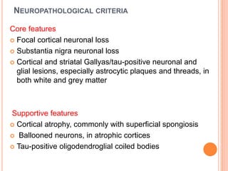 NEUROPATHOLOGICAL CRITERIA
Core features
 Focal cortical neuronal loss
 Substantia nigra neuronal loss
 Cortical and striatal Gallyas/tau-positive neuronal and
glial lesions, especially astrocytic plaques and threads, in
both white and grey matter
Supportive features
 Cortical atrophy, commonly with superficial spongiosis
 Ballooned neurons, in atrophic cortices
 Tau-positive oligodendroglial coiled bodies
 