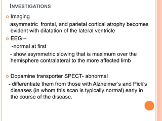 INVESTIGATIONS
 Imaging
asymmetric frontal, and parietal cortical atrophy becomes
evident with dilatation of the lateral ventricle
 EEG –
-normal at first
- show asymmetric slowing that is maximum over the
hemisphere contralateral to the more affected limb
 Dopamine transporter SPECT- abnormal
- differentiate them from those with Alzheimer’s and Pick’s
diseases (in whom this scan is typically normal) early in
the course of the disease.
 