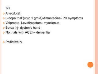 RX
 Anecdotal
 L-dopa trial (upto 1 gm/d)/Amantadine- PD symptoms
 Valproate, Levetiracetam- myoclonus
 Botox inj- dystonic hand
 No trials with ACEI – dementia
 Palliative rx
 