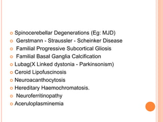  Spinocerebellar Degenerations (Eg: MJD)
 Gerstmann - Straussler - Scheinker Disease
 Familial Progressive Subcortical Gliosis
 Familial Basal Ganglia Calcification
 Lubag(X Linked dystonia - Parkinsonism)
 Ceroid Lipofuscinosis
 Neuroacanthocytosis
 Hereditary Haemochromatosis.
 Neuroferritinopathy
 Aceruloplasminemia
 