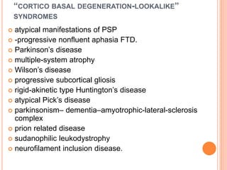 “CORTICO BASAL DEGENERATION-LOOKALIKE”
SYNDROMES
 atypical manifestations of PSP
 -progressive nonfluent aphasia FTD.
 Parkinson’s disease
 multiple-system atrophy
 Wilson’s disease
 progressive subcortical gliosis
 rigid-akinetic type Huntington’s disease
 atypical Pick’s disease
 parkinsonism– dementia–amyotrophic-lateral-sclerosis
complex
 prion related disease
 sudanophilic leukodystrophy
 neurofilament inclusion disease.
 