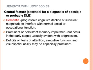 DEMENTIA WITH LEWY BODIES
Central feature (essential for a diagnosis of possible
or probable DLB)
 Dementia -progressive cognitive decline of sufficient
magnitude to interfere with normal social or
occupational function.
 Prominent or persistent memory impairmen- not occur
in the early stages ,usually evident with progression.
 Deficits on tests of attention, executive function, and
visuospatial ability may be especially prominent.
 