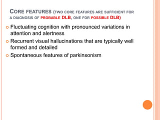 CORE FEATURES (TWO CORE FEATURES ARE SUFFICIENT FOR
A DIAGNOSIS OF PROBABLE DLB, ONE FOR POSSIBLE DLB)
 Fluctuating cognition with pronounced variations in
attention and alertness
 Recurrent visual hallucinations that are typically well
formed and detailed
 Spontaneous features of parkinsonism
 