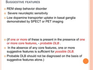 SUGGESTIVE FEATURES
 REM sleep behavior disorder
 Severe neuroleptic sensitivity
 Low dopamine transporter uptake in basal ganglia
demonstrated by SPECT or PET imaging
 (If one or more of these is present in the presence of one
or more core features, - probable DLB .
 In the absence of any core features, one or more
suggestive features is sufficient for possible DLB.
 Probable DLB should not be diagnosed on the basis of
suggestive features alone.)
 