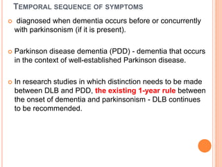 TEMPORAL SEQUENCE OF SYMPTOMS
 diagnosed when dementia occurs before or concurrently
with parkinsonism (if it is present).
 Parkinson disease dementia (PDD) - dementia that occurs
in the context of well-established Parkinson disease.
 In research studies in which distinction needs to be made
between DLB and PDD, the existing 1-year rule between
the onset of dementia and parkinsonism - DLB continues
to be recommended.
 