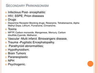 SECONDARY PARKINSONISM
 Infectious Post- encephalitic
 HIV; SSPE; Prion diseases
 Drugs
 Dopamine Receptor Blocking drugs, Reserpine, Tetrabenazine, Alpha
Methyl Dopa, Lithium, Flunarizine, Cinnarizine.
 Toxins
 MPTP, Carbon monoxide, Manganese, Mercury, Carbon
disulfide,Cyanide, Methanol.
 Vascular -Multi infarct; Binswangers disease.
 Trauma -Pugilistic Encephalopathy.
 Parathyroid abnormalities;
 Hypothyroidism;
 Brain Tumors
 Paraneoplastic
 NPH
 Psychogenic.
 