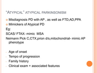 “ATYPICAL” ATYPICAL PARKINSONISM
 Misdiagnosis PD with AP , as well as FTD,AD,PPA
 Mimickers of Atypical PD
Eg:
SCAS/ FTAX- mimic MSA
Neimann Pick C,CTX,prion d/s,mitochondrial- mimic AP
phenotype
- Age of onset
- Tempo of progression
- Family history
- Clinical exam + associated features
 