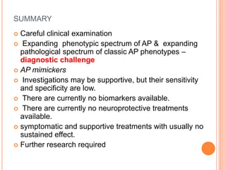 SUMMARY
 Careful clinical examination
 Expanding phenotypic spectrum of AP & expanding
pathological spectrum of classic AP phenotypes –
diagnostic challenge
 AP mimickers
 Investigations may be supportive, but their sensitivity
and specificity are low.
 There are currently no biomarkers available.
 There are currently no neuroprotective treatments
available.
 symptomatic and supportive treatments with usually no
sustained effect.
 Further research required
 