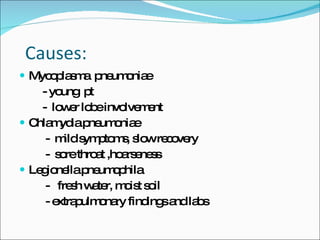     Causes: Mycoplasma  pneumoniae - young  pt -  lower lobe involvement Chlamydia pneumoniae -  mild symptoms, slow recovery -  sore throat ,hoarseness Legionella pneumophila -  fresh water, moist soil - extrapulmonary findings and labs 