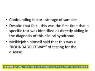 • Confounding factor : storage of samples
 • Despite that fact , this was the first time that a
   specific test was identified as directly aiding in
   the diagnosis of this clinical syndrome.
 • Meiklejohn himself said that this was a
   “ROUNDABOUT WAY“ of testing for the
   disease.


Roundabout way - one that is used temporarily while a main route is blocked
 