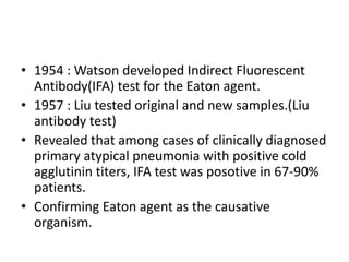 • 1954 : Watson developed Indirect Fluorescent
  Antibody(IFA) test for the Eaton agent.
• 1957 : Liu tested original and new samples.(Liu
  antibody test)
• Revealed that among cases of clinically diagnosed
  primary atypical pneumonia with positive cold
  agglutinin titers, IFA test was posotive in 67-90%
  patients.
• Confirming Eaton agent as the causative
  organism.
 