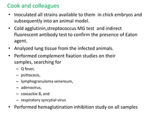 Cook and colleagues
• Inoculated all strains available to them in chick embryos and
  subsequently into an animal model.
• Cold agglutinin,streptococcus MG test and indirect
  fluorescent antibody test to confirm the presence of Eaton
  agent.
• Analyzed lung tissue from the infected animals.
• Performed complement fixation studies on their
  samples, searching for
   –   Q fever,
   –   psittacosis,
   –   lymphogranuloma venereum,
   –   adenovirus,
   –   coxsackie B, and
   –   respiratory syncytial virus
• Performed hemaglutination inhibition study on all samples
 