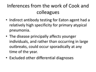 Inferences from the work of Cook and
              colleagues
• Indirect antibody testing for Eaton agent had a
  relatively high specificity for primary atypical
  pneumonia.
• The disease principally affects younger
  individuals, and rather than occurring in large
  outbreaks, could occur sporadically at any
  time of the year.
• Excluded other differential diagnoses
 