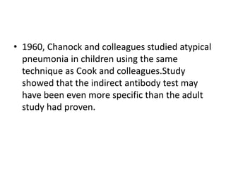 • 1960, Chanock and colleagues studied atypical
  pneumonia in children using the same
  technique as Cook and colleagues.Study
  showed that the indirect antibody test may
  have been even more specific than the adult
  study had proven.
 
