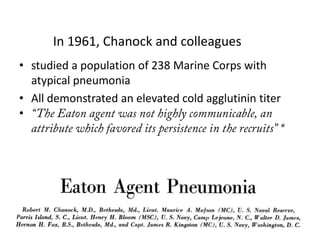 In 1961, Chanock and colleagues
• studied a population of 238 Marine Corps with
  atypical pneumonia
• All demonstrated an elevated cold agglutinin titer
•
 