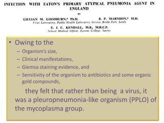 • Owing to the
  –   Organism’s size,
  –   Clinical manifestations,
  –   Giemsa staining evidence, and
  –   Sensitivity of the organism to antibiotics and some organic
      gold compounds,
    they felt that rather than being a virus, it
 was a pleuropneumonia-like organism (PPLO) of
 the mycoplasma group.
 