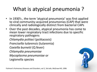 What is atypical pneumonia ?
• In 1930’s , the term ‘atypical pneumonia’ was first applied
  to viral community-acquired pneumonias (CAP) that were
  clinically and radiologically distinct from bacterial CAPs
• Over the past decades, atypical pneumonia has come to
  mean lower respiratory tract infections due to specific
  respiratory pathogens
  Chlamydia psittaci (psittacosis)
  Francisella tularensis (tularemia)
  Coxiella burnetii (Q fever)
  Chlamydia pneumoniae
  Mycoplasma pneumoniae or
  Legionella species

Fishman’s Pulmonary Diseases and Disorders, vol 2, 3rd edn, McGraw Hill, 1996
 