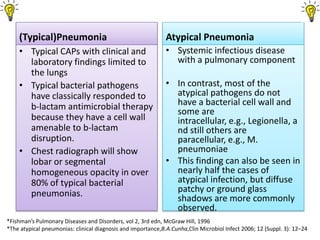(Typical)Pneumonia                                        Atypical Pneumonia
    • Typical CAPs with clinical and                          • Systemic infectious disease
      laboratory findings limited to                            with a pulmonary component
      the lungs
    • Typical bacterial pathogens                             • In contrast, most of the
      have classically responded to                             atypical pathogens do not
      b-lactam antimicrobial therapy                            have a bacterial cell wall and
                                                                some are
      because they have a cell wall                             intracellular, e.g., Legionella, a
      amenable to b-lactam                                      nd still others are
      disruption.                                               paracellular, e.g., M.
    • Chest radiograph will show                                pneumoniae
      lobar or segmental                                      • This finding can also be seen in
      homogeneous opacity in over                               nearly half the cases of
      80% of typical bacterial                                  atypical infection, but diffuse
      pneumonias.                                               patchy or ground glass
                                                                shadows are more commonly
                                                                observed.
*Fishman’s Pulmonary Diseases and Disorders, vol 2, 3rd edn, McGraw Hill, 1996
*The atypical pneumonias: clinical diagnosis and importance,B.A.Cunha,Clin Microbiol Infect 2006; 12 (Suppl. 3): 12–24
 