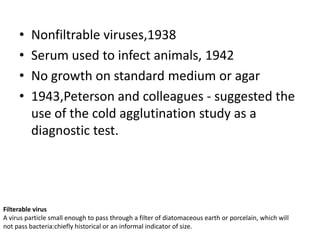 •   Nonfiltrable viruses,1938
     •   Serum used to infect animals, 1942
     •   No growth on standard medium or agar
     •   1943,Peterson and colleagues - suggested the
         use of the cold agglutination study as a
         diagnostic test.




Filterable virus
A virus particle small enough to pass through a filter of diatomaceous earth or porcelain, which will
not pass bacteria:chiefly historical or an informal indicator of size.
 