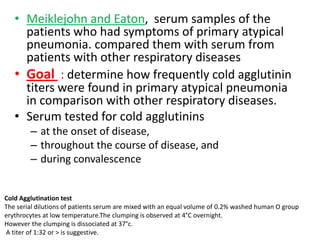 • Meiklejohn and Eaton, serum samples of the
     patients who had symptoms of primary atypical
     pneumonia. compared them with serum from
     patients with other respiratory diseases
   • Goal : determine how frequently cold agglutinin
     titers were found in primary atypical pneumonia
     in comparison with other respiratory diseases.
   • Serum tested for cold agglutinins
        – at the onset of disease,
        – throughout the course of disease, and
        – during convalescence


Cold Agglutination test
The serial dilutions of patients serum are mixed with an equal volume of 0.2% washed human O group
erythrocytes at low temperature.The clumping is observed at 4°C overnight.
However the clumping is dissociated at 37°c.
A titer of 1:32 or > is suggestive.
 