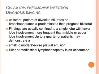 CHLAMYDIA PNEUMONIAE INFECTION
DIAGNOSIS IMAGING
 unilateral pattern of alveolar infiltrates or
bronchopneumonia predominates then progress bilateral
 Findings are usually confined to a single lobe with lower
lobe involvement more frequent than middle or upper
lobe involvement Up to a quarter of patients may
demonstrate a
 small to moderate-size pleural effusion.
 Hilar or mediastinal lymphadenopathy is an uncommon.
 