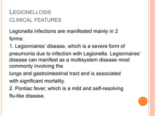 LEGIONELLOSIS
CLINICAL FEATURES
Legionella infections are manifested mainly in 2
forms:
1. Legionnaires’ disease, which is a severe form of
pneumonia due to infection with Legionella. Legionnaires’
disease can manifest as a multisystem disease most
commonly involving the
lungs and gastrointestinal tract and is associated
with significant mortality.
2. Pontiac fever, which is a mild and self-resolving
flu-like disease.
 