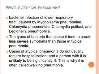 WHAT IS ATYPICAL PNEUMONIA?
 bacterial infection of lower respiratory
tract caused by Mycoplasma pneumoniae,
Chlamydia pneumoniae, Chlamydia psittaci, and
Legionella pneumophila.
 The types of bacteria that cause it tend to create
less severe symptoms than those in typical
pneumonia.
 Cases of atypical pneumonia do not usually
require hospitalization, and a person with it is
unlikely to be significantly ill. This is why it is
often called walking pneumonia.
 
