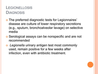 LEGIONELLOSIS
DIAGNOSIS
 The preferred diagnostic tests for Legionnaires’
disease are culture of lower respiratory secretions
(e.g., sputum, bronchoalveolar lavage) on selective
media
 Serological assays can be nonspecific and are not
recommended
 Legionella urinary antigen test most commonly
used, remain positive for a few weeks after
infection, even with antibiotic treatment.
 