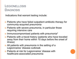 LEGIONELLOSIS
DIAGNOSIS
Indications that warrant testing include:
 Patients who have failed outpatient antibiotic therapy for
community-acquired pneumonia
 Patients with severe pneumonia, in particular those
requiring intensive care
 Immunocompromised patients with pneumonia*
 Patients with a travel history (patients who have traveled
away from their home within 10 days before the onset of
illness)
 All patients with pneumonia in the setting of a
Legionnaires’ disease outbreak
 Patients at risk for Legionnaires’ disease with
healthcare-associated pneumonia
 