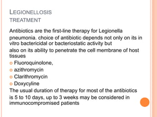 LEGIONELLOSIS
TREATMENT
Antibiotics are the first-line therapy for Legionella
pneumonia. choice of antibiotic depends not only on its in
vitro bactericidal or bacteriostatic activity but
also on its ability to penetrate the cell membrane of host
tissues
 Fluoroquinolone,
 azithromycin
 Clarithromycin
 Doxycyline
The usual duration of therapy for most of the antibiotics
is 5 to 10 days, up to 3 weeks may be considered in
immunocompromised patients
 