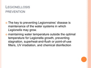 LEGIONELLOSIS
PREVENTION
 The key to preventing Legionnaires’ disease is
maintenance of the water systems in which
Legionella may grow.
 maintaining water temperature outside the optimal
temperature for Legionella growth, preventing
stagnation, superheat-and-flush or point-of-use
filters, UV irradiation, and chemical disinfection
 