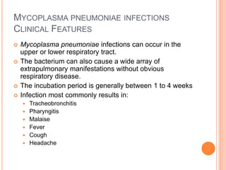 MYCOPLASMA PNEUMONIAE INFECTIONS
CLINICAL FEATURES
 Mycoplasma pneumoniae infections can occur in the
upper or lower respiratory tract.
 The bacterium can also cause a wide array of
extrapulmonary manifestations without obvious
respiratory disease.
 The incubation period is generally between 1 to 4 weeks
 Infection most commonly results in:
 Tracheobronchitis
 Pharyngitis
 Malaise
 Fever
 Cough
 Headache
 