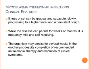MYCOPLASMA PNEUMONIAE INFECTIONS
CLINICAL FEATURES
 Illness onset can be gradual and subacute, slowly
progressing to a higher fever and a persistent cough.
 While the disease can persist for weeks or months, it is
frequently mild and self-resolving.
 The organism may persist for several weeks in the
oropharynx despite completion of recommended
antimicrobial therapy and resolution of clinical
symptoms.
 