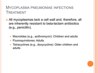 MYCOPLASMA PNEUMONIAE INFECTIONS
TREATMENT
 All mycoplasmas lack a cell wall and, therefore, all
are inherently resistant to beta-lactam antibiotics
(e.g., penicillin).
 Macrolides (e.g., azithromycin): Children and adults
 Fluoroquinolones: Adults
 Tetracyclines (e.g., doxycycline): Older children and
adults
 