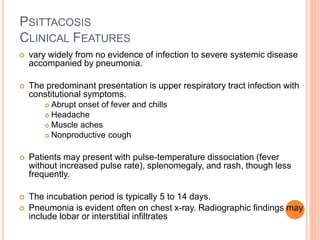 PSITTACOSIS
CLINICAL FEATURES
 vary widely from no evidence of infection to severe systemic disease
accompanied by pneumonia.
 The predominant presentation is upper respiratory tract infection with
constitutional symptoms.
 Abrupt onset of fever and chills
 Headache
 Muscle aches
 Nonproductive cough
 Patients may present with pulse-temperature dissociation (fever
without increased pulse rate), splenomegaly, and rash, though less
frequently.
 The incubation period is typically 5 to 14 days.
 Pneumonia is evident often on chest x-ray. Radiographic findings may
include lobar or interstitial infiltrates
 
