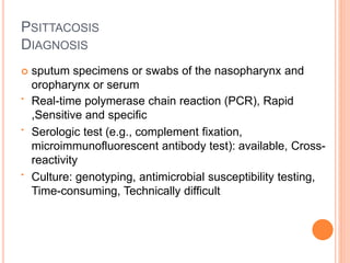 PSITTACOSIS
DIAGNOSIS
 sputum specimens or swabs of the nasopharynx and
oropharynx or serum
• Real-time polymerase chain reaction (PCR), Rapid
,Sensitive and specific
• Serologic test (e.g., complement fixation,
microimmunofluorescent antibody test): available, Cross-
reactivity
• Culture: genotyping, antimicrobial susceptibility testing,
Time-consuming, Technically difficult
 