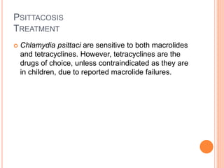 PSITTACOSIS
TREATMENT
 Chlamydia psittaci are sensitive to both macrolides
and tetracyclines. However, tetracyclines are the
drugs of choice, unless contraindicated as they are
in children, due to reported macrolide failures.
 