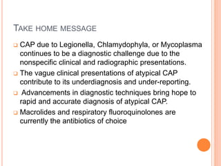 TAKE HOME MESSAGE
 CAP due to Legionella, Chlamydophyla, or Mycoplasma
continues to be a diagnostic challenge due to the
nonspecific clinical and radiographic presentations.
 The vague clinical presentations of atypical CAP
contribute to its underdiagnosis and under-reporting.
 Advancements in diagnostic techniques bring hope to
rapid and accurate diagnosis of atypical CAP.
 Macrolides and respiratory fluoroquinolones are
currently the antibiotics of choice
 