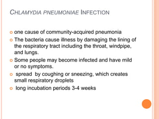 CHLAMYDIA PNEUMONIAE INFECTION
 one cause of community-acquired pneumonia
 The bacteria cause illness by damaging the lining of
the respiratory tract including the throat, windpipe,
and lungs.
 Some people may become infected and have mild
or no symptoms.
 spread by coughing or sneezing, which creates
small respiratory droplets
 long incubation periods 3-4 weeks
 