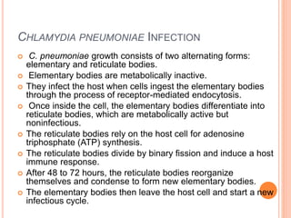 CHLAMYDIA PNEUMONIAE INFECTION
 C. pneumoniae growth consists of two alternating forms:
elementary and reticulate bodies.
 Elementary bodies are metabolically inactive.
 They infect the host when cells ingest the elementary bodies
through the process of receptor-mediated endocytosis.
 Once inside the cell, the elementary bodies differentiate into
reticulate bodies, which are metabolically active but
noninfectious.
 The reticulate bodies rely on the host cell for adenosine
triphosphate (ATP) synthesis.
 The reticulate bodies divide by binary fission and induce a host
immune response.
 After 48 to 72 hours, the reticulate bodies reorganize
themselves and condense to form new elementary bodies.
 The elementary bodies then leave the host cell and start a new
infectious cycle.
 